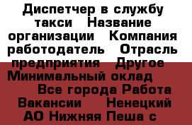 Диспетчер в службу такси › Название организации ­ Компания-работодатель › Отрасль предприятия ­ Другое › Минимальный оклад ­ 30 000 - Все города Работа » Вакансии   . Ненецкий АО,Нижняя Пеша с.